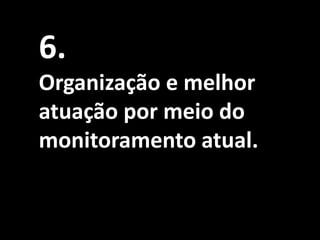 6.
Organização e melhor
atuação por meio do
monitoramento atual.
 