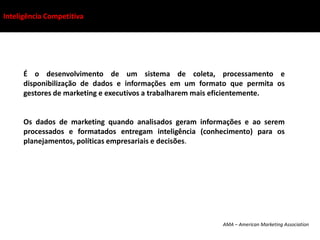 Inteligência Competitiva




      É o desenvolvimento de um sistema de coleta, processamento e
      disponibilização de dados e informações em um formato que permita os
      gestores de marketing e executivos a trabalharem mais eficientemente.


      Os dados de marketing quando analisados geram informações e ao serem
      processados e formatados entregam inteligência (conhecimento) para os
      planejamentos, políticas empresariais e decisões.




                                                          AMA – American Marketing Association
 