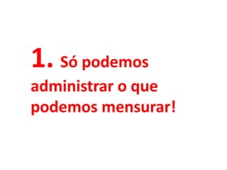 1. Só podemos
administrar o que
podemos mensurar!
 