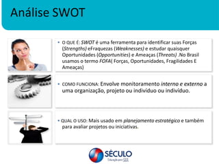 Análise SWOT
 COMO FUNCIONA: Envolve monitoramento interno e externo a
uma organização, projeto ou indivíduo ou indivíduo.
 QUAL O USO: Mais usado em planejamento estratégico e também
para avaliar projetos ou iniciativas.
 O QUE É: SWOT é uma ferramenta para identificar suas Forças
(Strengths) eFraquezas (Weaknesses) e estudar quaisquer
Oportunidades (Opportunities) e Ameaças (Threats) .No Brasil
usamos o termo FOFA( Forças, Oportunidades, Fragilidades E
Ameaças)
 