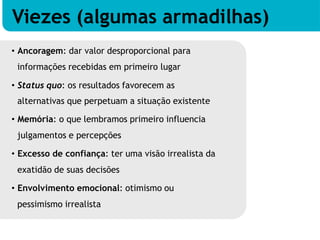 • Ancoragem: dar valor desproporcional para
informações recebidas em primeiro lugar
• Status quo: os resultados favorecem as
alternativas que perpetuam a situação existente
• Memória: o que lembramos primeiro influencia
julgamentos e percepções
• Excesso de confiança: ter uma visão irrealista da
exatidão de suas decisões
• Envolvimento emocional: otimismo ou
pessimismo irrealista
Viezes (algumas armadilhas)
 