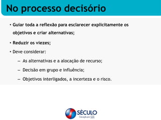 • Guiar toda a reflexão para esclarecer explicitamente os
objetivos e criar alternativas;
• Reduzir os viezes;
• Deve considerar:
– As alternativas e a alocação de recurso;
– Decisão em grupo e influência;
– Objetivos interligados, a incerteza e o risco.
No processo decisório
 