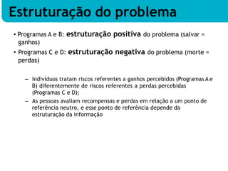 • Programas A e B: estruturação positiva do problema (salvar =
ganhos)
• Programas C e D: estruturação negativa do problema (morte =
perdas)
– Indivíduos tratam riscos referentes a ganhos percebidos (Programas A e
B) diferentemente de riscos referentes a perdas percebidas
(Programas C e D);
– As pessoas avaliam recompensas e perdas em relação a um ponto de
referência neutro, e esse ponto de referência depende da
estruturação da informação
Estruturação do problema
 