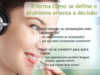 A forma como se define o
problema orienta a decisão
• como atender as reclamações mais
rapidamente?
– ou como eliminar as reclamações?
– por que essas reclamações acontecem?
• você vai se transferir para outra
cidade
– Que apartamento escolher? Aluguel,
compra, guarda-móveis
– Em que cidade devo morar?
 