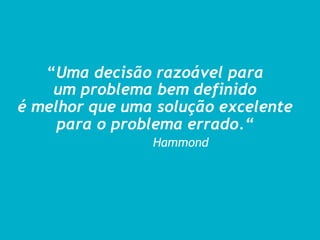 “Uma decisão razoável para
um problema bem definido
é melhor que uma solução excelente
para o problema errado.“
Hammond
 