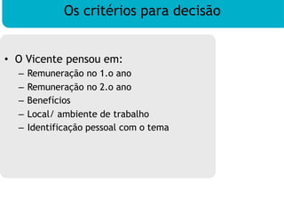 Os critérios para decisão
• O Vicente pensou em:
– Remuneração no 1.o ano
– Remuneração no 2.o ano
– Benefícios
– Local/ ambiente de trabalho
– Identificação pessoal com o tema
 