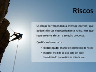 Os riscos correspondem a eventos incertos, que
podem não ser necessariamente ruins, mas que
seguramente afetam a solução proposta.
Qualificando os riscos:
• Probabilidade: chance de ocorrência do risco;
• Impacto: medida do que está em jogo
considerando que o risco se manifestou.
Riscos
 