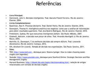 Referências
• Livro Principal:
• Hammond, John S. Decisões Inteligentes. Trad. Marcelo Filardi Ferreira. Rio de Janeiro:
Elsevier, 2004.
• Livros Complementares:
• Bazerman, Max H. Processo decisório. Trad. Daniel Vieira. Rio de Janeiro: Elsevier, 2010.
• Davenport, Thomas H. Inteligência analítica nos negócios: como usar a análise de informações
para obter resultados superiores. Trad. Ana Beatriz Rodrigues. Rio de Janeiro: Elsevier, 2010.
• Finkelstein, Sydney. Por que executivos inteligentes falham. São Paulo: MBooks, 2007.
• Gladwell, Malcolm. A decisão num piscar de olhos. Trad. Nivandlo Montigelli Jr. Rio de Janeiro:
Rocco, 2055.
• Manville, B.; Davenport, T
. As melhores decisões são sempre difíceis. Trad. Leonardo
Abramowicz. Rio de Janeiro: Campus, 2012.
• Oih, Abraham Sin (coord). Tomada de decisão nas organizações. São Paulo: Saraiva, 2011.
• Sites:
• TED: http://www.ted.com , destaque para: Sheena Iyengar: How to make choosing easier.
(inglês com legendas).
• Youtube: http://www.youtube.com, destaque para Stanford Online: Strategic Decision and Risk
Management (inglês)
• Harvard Bussiness: http://hbswk.hbs.edu/topics/decisionmaking.html : seleção de artigos
relacionados com tomada de decisão (inglês)
 