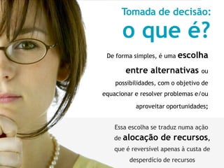 Tomada de decisão:
o que é?
De forma simples, é uma escolha
entre alternativas ou
possibilidades, com o objetivo de
equacionar e resolver problemas e/ou
aproveitar oportunidades;
Essa escolha se traduz numa ação
de alocação de recursos,
que é reversível apenas à custa de
desperdício de recursos
 