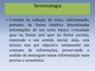 Terminologia
• Consiste na redução do texto, selecionando,
portanto, de forma sintética determinadas
informações de um texto básico (veiculado
quer na forma oral quer na forma escrita),
mantendo o seu sentido inicial, aliás, esta
técnica tem por objectivo retransmitir um
conjunto de informações, preservando o
sentido da mensagem numa reformulação mais
precisa e económica.
 