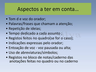 Aspectos a ter em conta…
• Tom d e voz do orador;
• Palavras/frases que chamam a atenção;
• Repetição de ideias;
• Tempo dedicado a cada assunto ;
• Registos feitos no quadro(se for o caso);
• Indicações expressas pelo orador;
• Entoação de voz - voz pausada ou alta;
• Uso de abreviaturas/símbolos;
• Registos no bloco de notas/caderno das
anotações feitas no quadro ou no caderno
 