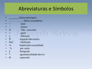 Abreviaturas e Símbolos
• Ideias principais;
• …………….. Ideias secundárias
• + mais
• - menos
• X Não concordo
• = igual
• ≠ diferente
• Ñ negação/não/nunca
• Def. Definição
• ⇒ Implicação/causalidade
• % por cento
• § Parágrafo
• * agramaticalidade/desvio
• Ø supressão
 