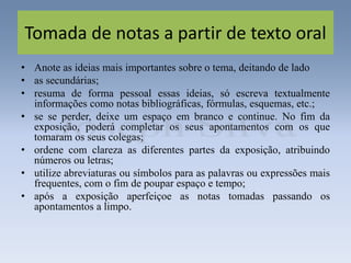 Tomada de notas a partir de texto oral
• Anote as ideias mais importantes sobre o tema, deitando de lado
• as secundárias;
• resuma de forma pessoal essas ideias, só escreva textualmente
informações como notas bibliográficas, fórmulas, esquemas, etc.;
• se se perder, deixe um espaço em branco e continue. No fim da
exposição, poderá completar os seus apontamentos com os que
tomaram os seus colegas;
• ordene com clareza as diferentes partes da exposição, atribuindo
números ou letras;
• utilize abreviaturas ou símbolos para as palavras ou expressões mais
frequentes, com o fim de poupar espaço e tempo;
• após a exposição aperfeiçoe as notas tomadas passando os
apontamentos a limpo.
 