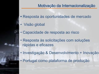 Motivação da Internacionalização

 Resposta às oportunidades de mercado

• Visão global

• Capacidade de resposta ao risco

• Resposta às solicitações com soluções
  rápidas e eficazes

• Investigação & Desenvolvimento + Inovação

• Portugal como plataforma de produção
 