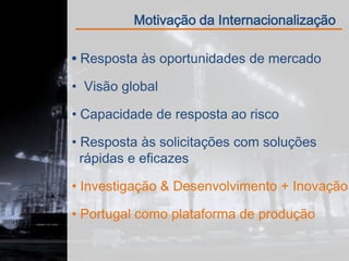 Motivação da Internacionalização

 Resposta às oportunidades de mercado

• Visão global

• Capacidade de resposta ao risco

• Resposta às solicitações com soluções
  rápidas e eficazes

• Investigação & Desenvolvimento + Inovação

• Portugal como plataforma de produção
 