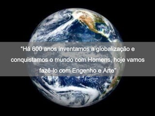 “Há 600 anos inventamos a globalização e
conquistamos o mundo com Homens, hoje vamos
         fazê-lo com Engenho e Arte”
 