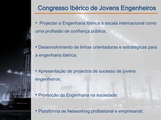 Congresso Ibérico de Jovens Engenheiros

• Projectar a Engenharia Ibérica à escala internacional como
uma profissão de confiança pública;


• Desenvolvimento de linhas orientadoras e estratégicas para
a engenharia ibérica;


• Apresentação de projectos de sucesso de jovens
engenheiros;


• Promoção da Engenharia na sociedade;


• Plataforma de Networking profissional e empresarial;
 