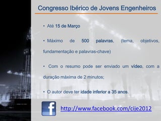 Congresso Ibérico de Jovens Engenheiros

 • Até 15 de Março


 • Máximo     de     500    palavras,   (tema,   objetivos,

 fundamentação e palavras-chave)


 • Com o resumo pode ser enviado um vídeo, com a

 duração máxima de 2 minutos;


 • O autor deve ter idade inferior a 35 anos.


         http://www.facebook.com/cije2012
 