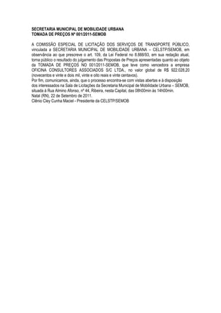 SECRETARIA MUNICIPAL DE MOBILIDADE URBANA
TOMADA DE PREÇOS Nº 001/2011-SEMOB

A COMISSÃO ESPECIAL DE LICITAÇÃO DOS SERVIÇOS DE TRANSPORTE PÚBLICO,
vinculada a SECRETARIA MUNICIPAL DE MOBILIDADE URBANA – CELSTP/SEMOB, em
observância ao que prescreve o art. 109, da Lei Federal no 8.888/93, em sua redação atual,
torna público o resultado do julgamento das Propostas de Preços apresentadas quanto ao objeto
da TOMADA DE PREÇOS NO 001/2011-SEMOB, que teve como vencedora a empresa
OFICINA CONSULTORES ASSOCIADOS S/C LTDA., no valor global de R$ 922.028,20
(novecentos e vinte e dois mil, vinte e oito reais e vinte centavos).
Por fim, comunicamos, ainda, que o processo encontra-se com vistas abertas e à disposição
dos interessados na Sala de Licitações da Secretaria Municipal de Mobilidade Urbana – SEMOB,
situada à Rua Almino Afonso, nº 44, Ribeira, nesta Capital, das 08h00min às 14h00min.
Natal (RN), 22 de Setembro de 2011.
Clênio Cley Cunha Maciel - Presidente da CELSTP/SEMOB
 