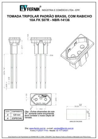 Site: - e-mail:
Fone: - Nextel:
www.fernik.com.br vendas@fernik.com.br
(11)2037-1116 ID 117*24051
TOMADA TRIPOLAR PADRÃO BRASIL COM RABICHO
10A FK 507R - NBR-14136
INDÚSTRIA E COMÉRCIO LTDA - EPP.
R
Este Desenho é de Propriedade da (FERNIK IND. E COM. LTDA-EPP). Que Reserva Todos os Direitos e Alterações sem Prévio Aviso.
AREA DE ENCAIXE
10A 250V MAX.
 