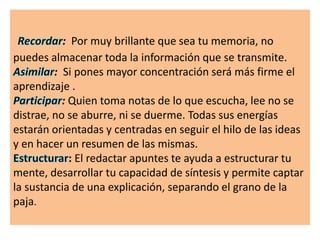 : Por muy brillante que sea tu memoria, no
puedes almacenar toda la información que se transmite.
: Si pones mayor concentración será más firme el
aprendizaje .
: Quien toma notas de lo que escucha, lee no se
distrae, no se aburre, ni se duerme. Todas sus energías
estarán orientadas y centradas en seguir el hilo de las ideas
y en hacer un resumen de las mismas.
: El redactar apuntes te ayuda a estructurar tu
mente, desarrollar tu capacidad de síntesis y permite captar
la sustancia de una explicación, separando el grano de la
paja.
 