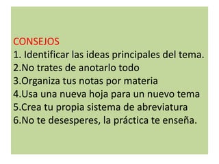 CONSEJOS
1. Identificar las ideas principales del tema.
2.No trates de anotarlo todo
3.Organiza tus notas por materia
4.Usa una nueva hoja para un nuevo tema
5.Crea tu propia sistema de abreviatura
6.No te desesperes, la práctica te enseña.
 
