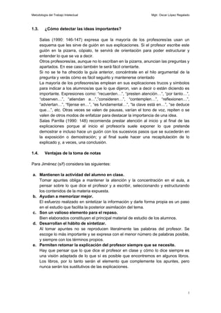 Metodología del Trabajo Intelectual                                 Mgtr. Oscar López Regalado



1.3.     ¿Cómo detectar las ideas importantes?

       Salas (1990: 146-147) expresa que la mayoría de los profesores/as usan un
       esquema que les sirve de guión en sus explicaciones. Si el profesor escribe este
       guión en la pizarra, cópialo, te servirá de orientación para poder estructurar y
       entender lo que se va a decir.
       Otros profesores/as, aunque no lo escriban en la pizarra, anuncian las preguntas y
       apartados. En ese caso también te será fácil orientarte.
       Si no se te ha ofrecido la guía anterior, concéntrate en el hilo argumental de la
       pregunta y verás cómo es fácil seguirlo y mantenerse orientado
       La mayoría de los profesores/as emplean en sus explicaciones trucos y símbolos
       para indicar a los alumnos/as que lo que dijeron, van a decir o están diciendo es
       importante. Expresiones como: “recuerden…”, “presten atención…”, “por tanto…”,
       “observen…”, “atiendan a…”,”consideren…”, “contemplen…”, “reflexionen…”,
       “adviertan…”, “fíjense en…”, “es fundamental…”, “la clave está en…”, “se deduce
       que…”, etc. Otras veces se valen de pausas, varían el tono de voz, repiten o se
       valen de otros modos de enfatizar para destacar la importancia de una idea.
       Salas Parrilla (1990: 148) recomienda prestar atención al inicio y al final de las
       explicaciones porque al inicio el profesor/a suele exponer lo que pretende
       demostrar e incluso hace un guión con los sucesivos pasos que se sucederán en
       la exposición o demostración; y al final suele hacer una recapitulación de lo
       explicado y, a veces, una conclusión.

1.4.     Ventajas de la toma de notas

Para Jiménez (s/f) considera las siguientes:

a. Mantienen la actividad del alumno en clase.
   Tomar apuntes obliga a mantener la atención y la concentración en el aula, a
   pensar sobre lo que dice el profesor y a escribir, seleccionando y estructurando
   los contenidos de la materia expuesta.
b. Ayudan a memorizar mejor.
   El esfuerzo realizado en sintetizar la información y darle forma propia es un paso
   en el estudio que facilita la posterior asimilación del tema.
c. Son un valioso elemento para el repaso.
   Bien elaborados constituyen el principal material de estudio de los alumnos.
d. Desarrollan el hábito de sintetizar.
   Al tomar apuntes no se reproducen literalmente las palabras del profesor. Se
   escoge lo más importante y se expresa con el menor número de palabras posible,
   y siempre con los términos propios.
e. Permiten retomar la explicación del profesor siempre que se necesite.
   Hay que pensar que lo que dice el profesor en clase y cómo lo dice siempre es
   una visión adaptada de lo que sí es posible que encontremos en algunos libros.
   Los libros, por lo tanto serán el elemento que complemente los apuntes, pero
   nunca serán los sustitutivos de las explicaciones.




                                                                                            3
 