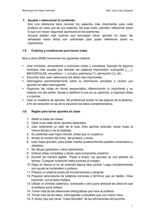 Metodología del Trabajo Intelectual                                Mgtr. Oscar López Regalado



f.     Ayudan a seleccionar el contenido.
       Son una referencia para conocer los aspectos más importantes para cada
       profesor en cada una de sus materias. De este modo, permiten reflexionar sobre
       lo que con mayor seguridad aparecerá en los exámenes.
       Aunque existan más razones que aconsejan tomar apuntes en clase, las
       señaladas hasta ahora son suficientes para poder reflexionar sobre su
       importancia.

1.5.     Criterios y condiciones para tomar notas

Alva y otros (2008) mencionan los siguientes criterios:

    Usar símbolos, abreviaturas u oraciones cortas y completas. Ejemplo de algunos
     símbolos más usuales que denotan las palabras importantes: subrayado (___),
     MAYÚSCULAS, recuadros ( círculos, asteriscos (*), admiración (¡!), etc.
                                      ),
    Escuchar todo, pero seleccionar las ideas más importantes.
    Interrogarse permanentemente sobre la información percibida y centrar sus
     apuntes en tales interrogantes.
    Organizar las notas en forma esquemática, diferenciando lo importante y su
     relación con las partes. Ayuda a clasificar lo que se va captando, a organizar ideas
     y a pensar.
    Usar un cuaderno de apuntes. De preferencia anotar en las páginas de la derecha,
     a fin de transcribir en las de la izquierda los datos complementarios.

1.6.     Reglas para tomar apuntes en clase

     1. Asistir a todas las clases.
     2. Cada curso debe tener apuntes separados.
     3. Usar solamente un lado de la hoja. Esto permite extender varias hojas al
         mismo tiempo y ver la totalidad.
     4. Es preferible usar hojas móviles, antes que un cuaderno.
     5. Anotar el nombre del curso, del profesor y fecha.
     6. Usar hojas grandes, para poder insertar posteriormente posibles comentarios y
         añadidos.
     7. No dibujar garabatos u otros distractores.
     8. Colocar ideas completas y claras, para compresión posterior.
     9. Escribir de manera legible. “Pasar a limpio” los apuntes es una pérdida de
         tiempo. Cualquier aclaración debe ponerse al margen.
     10. Dejar en blanco si no se entendió alguna idea central. Luego complementarla
         con ayuda de compañero o profesor.
     11. Prepara un sistema propio de enumeraciones y sangrías.
     12. Preparar abreviaturas de palabras comunes y términos que se repiten. Vaya
         haciendo, sus propios códigos.
     13. Utilizar un símbolo (asterisco, subrayado u otro) para destacar las ideas en que
         el profesor pone énfasis.
     14. Tomar nota de las referencias bibliográficas que hace el profesor.
     15. Tomar nota de las ideas, interrogantes o añadidos que uno mismo hace.
     16. A veces, hay que hacer “notas textuales” de las afirmaciones del ponente.

                                                                                           4
 