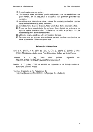 Metodología del Trabajo Intelectual                                Mgtr. Oscar López Regalado



     17. Anotar los ejemplos que se dan.
     18. Concentrarse en los resúmenes que hace el profesor o en las conclusiones. De
         igual manera, en los esquemas o diagramas que permiten globalizar los
         mensajes.
     19. Inmediatamente después de clase, mejorar las anotaciones hechas con las
         ideas complementarias que uno encuentre.
     20. Inmediatamente después de clase, hacer una lectura de los apuntes hechos.
     21. Si uno ya tiene conocimiento de un tema, debe dividirlo de antemano en
         algunos tópicos fundamentales. Conforme va hablando el profesor, uno va
         colocando apuntes donde correspondan.
     22. Utiliza tus propias palabras, salvo en vocablos técnicos.
     23. Recuerda que los apuntes son auxiliares que nos remiten a profundizar un
         tema. No debemos contentarnos con ellos.


                                      Referencias bibliográficas

Alva, J. A., Blanco, A. H., Loret de Mola, V., Loo, E., Sáenz, D., Salinas, y otros
   (2008). Métodos de estudio. Lima, Perú: Universidad de San Martín de Porres.

Jiménez,      A.    (s.   f.).   Cómo       tomar    apuntes.         Disponible         en:
   http://200.21.193.162:81/pub/proyectos/tomarapuntes.pdf

Serafini, M. T. (2000). Cómo se estudia: La organización del trabajo intelectual.
   Barcelona, España: Paidos.

Técnicas de estudio. (s. f.). Recuperado de
   http://rapidshare.com/files/252604410/Tecnicas_de_estudio.zip




                                                                                           5
 