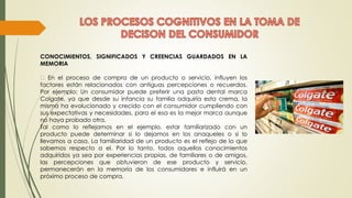 CONOCIMIENTOS, SIGNIFICADOS Y CREENCIAS GUARDADOS EN LA
MEMORIA
En el proceso de compra de un producto o servicio, influyen los
factores están relacionados con antiguas percepciones o recuerdos.
Por ejemplo: Un consumidor puede preferir una pasta dental marca
Colgate, ya que desde su infancia su familia adquiría esta crema, la
misma ha evolucionado y crecido con el consumidor cumpliendo con
sus expectativas y necesidades, para el esa es la mejor marca aunque
no haya probado otra.
Tal como lo reflejamos en el ejemplo, estar familiarizado con un
producto puede determinar si lo dejamos en los anaqueles o si lo
llevamos a casa. La familiaridad de un producto es el reflejo de lo que
sabemos respecto a el. Por lo tanto, todos aquellos conocimientos
adquiridos ya sea por experiencias propias, de familiares o de amigos,
las percepciones que obtuvieron de ese producto y servicio,
permanecerán en la memoria de los consumidores e influirá en un
próximo proceso de compra.
 