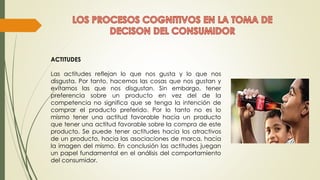 ACTITUDES
Las actitudes reflejan lo que nos gusta y lo que nos
disgusta. Por tanto, hacemos las cosas que nos gustan y
evitamos las que nos disgustan. Sin embargo, tener
preferencia sobre un producto en vez del de la
competencia no significa que se tenga la intención de
comprar el producto preferido. Por lo tanto no es lo
mismo tener una actitud favorable hacia un producto
que tener una actitud favorable sobre la compra de este
producto. Se puede tener actitudes hacia los atractivos
de un producto, hacia las asociaciones de marca, hacia
la imagen del mismo. En conclusión las actitudes juegan
un papel fundamental en el análisis del comportamiento
del consumidor.
 