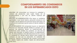 MEMORIA •El consumidor ya conoce la variedad y
calidad de productos que suele haber en el
establecimiento y por eso es cliente habitual del
mercado.
PROCESO DE INTERPRETACIÓN •Por tener un ambiente
agradable, y por tener buena ubicación produce una
conexión con el cliente a la hora de hacer mercado y se
convierte en la primera opción para el cliente realizar su
compra.
COMPORTAMIENTO •El comprador busca un elemento
atractivo en mercado donde realiza la compra, por lo
general, las personas tienen un Supermercado de
preferencia para realizar las compras, ya sea por las
ofertas del mercado, el diseño interno, la organización,
etc. En otras palabras, mas allá del producto en sí, busca
un ambiente en dónde sienta placer para realizar las
compras ya sea por la ubicación, la variedad de
producto , precios, condiciones de compra como pago
en debito, tarjeta de crédito, tarjeta de alimentación,
entre otros.
 