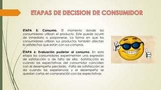 ETAPA 5: Consumo. El momento donde los
consumidores utilizan el producto. Este puede ocurrir
de inmediato o posponerse. La forma en que los
consumidores utilizan sus productos también afectan
lo satisfechos que están con sus compras.
ETAPA 6: Evaluación posterior al consumo. En esta
etapa los consumidores experimentan una expresión
de satisfacción o de falta de ella: -Satisfacción es
cuando las expectativas del consumidor coinciden
con el desempeño percibido. -Falta de satisfacción se
da cuando las experiencias y el desempeño se
quedan cortas en comparación con las expectativas
 