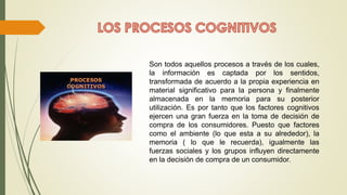 Son todos aquellos procesos a través de los cuales,
la información es captada por los sentidos,
transformada de acuerdo a la propia experiencia en
material significativo para la persona y finalmente
almacenada en la memoria para su posterior
utilización. Es por tanto que los factores cognitivos
ejercen una gran fuerza en la toma de decisión de
compra de los consumidores. Puesto que factores
como el ambiente (lo que esta a su alrededor), la
memoria ( lo que le recuerda), igualmente las
fuerzas sociales y los grupos influyen directamente
en la decisión de compra de un consumidor.
 