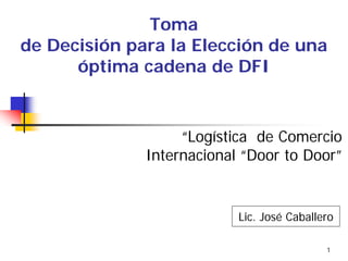 1
Toma
de Decisión para la Elección de una
óptima cadena de DFI
“Logística de Comercio
Internacional “Door to Door”
Lic. José Caballero
 