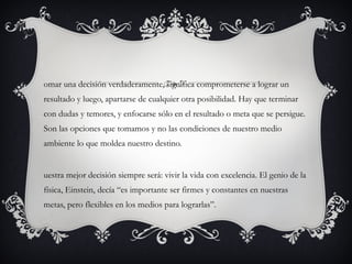 omar una decisión verdaderamente, significa comprometerse a lograr un
resultado y luego, apartarse de cualquier otra posibilidad. Hay que terminar
con dudas y temores, y enfocarse sólo en el resultado o meta que se persigue.
Son las opciones que tomamos y no las condiciones de nuestro medio
ambiente lo que moldea nuestro destino.


uestra mejor decisión siempre será: vivir la vida con excelencia. El genio de la
física, Einstein, decía “es importante ser firmes y constantes en nuestras
metas, pero flexibles en los medios para lograrlas”.
 
