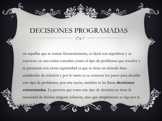 DECISIONES PROGRAMADAS


on aquellas que se toman frecuentemente, es decir son repetitivas y se
convierte en una rutina tomarlas; como el tipo de problemas que resuelve y
se presentan con cierta regularidad ya que se tiene un método bien
establecido de solución y por lo tanto ya se conocen los pasos para abordar
este tipo de problemas, por esta razón, también se las llama decisiones
estructuradas. La persona que toma este tipo de decisión no tiene la
necesidad de diseñar ninguna solución, sino que simplemente se rige por la
que se ha seguido anteriormente.
 