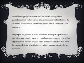as decisiones programadas se toman de acuerdo con políticas,
procedimientos o reglas, escritas o no escritas, que facilitan la toma de
decisiones en situaciones recurrentes porque limitan o excluyen otras
opciones.


or ejemplo, los gerentes rara vez tienen que preocuparse por el ramo
salarial de un empleado recién contratado porque, por regla general, las
organizaciones cuentan con una escala de sueldos y salarios para todos
los puestos. Existen procedimientos rutinarios para tratar problemas
rutinarios.
 