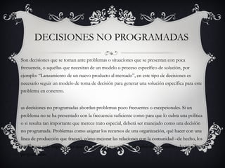 DECISIONES NO PROGRAMADAS

Son decisiones que se toman ante problemas o situaciones que se presentan con poca
frecuencia, o aquellas que necesitan de un modelo o proceso específico de solución, por
ejemplo: “Lanzamiento de un nuevo producto al mercado”, en este tipo de decisiones es
necesario seguir un modelo de toma de decisión para generar una solución específica para este
problema en concreto.


as decisiones no programadas abordan problemas poco frecuentes o excepcionales. Si un
problema no se ha presentado con la frecuencia suficiente como para que lo cubra una política
o si resulta tan importante que merece trato especial, deberá ser manejado como una decisión
no programada. Problemas como asignar los recursos de una organización, qué hacer con una
línea de producción que fracasó, cómo mejorar las relaciones con la comunidad –de hecho, los
problemas más importantes que enfrentará el gerente –, normalmente, requerirán decisiones no
programadas.
 