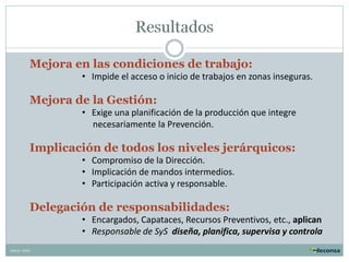 Mejora en las condiciones de trabajo:
• Impide el acceso o inicio de trabajos en zonas inseguras.

Mejora de la Gestión:
• Exige una planificación de la producción que integre
necesariamente la Prevención.

Implicación de todos los niveles jerárquicos:
• Compromiso de la Dirección.
• Implicación de mandos intermedios.
• Participación activa y responsable.

Delegación de responsabilidades:
• Encargados, Capataces, Recursos Preventivos, etc., aplican
• Responsable de SyS diseña, planifica, supervisa y controla
XMLG- 2010

 