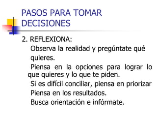 PASOS PARA TOMAR
DECISIONES
2. REFLEXIONA:
Observa la realidad y pregúntate qué
quieres.
Piensa en la opciones para lograr lo
que quieres y lo que te piden.
Si es difícil conciliar, piensa en priorizar
Piensa en los resultados.
Busca orientación e infórmate.
 