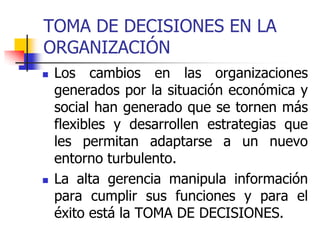 TOMA DE DECISIONES EN LA
ORGANIZACIÓN
 Los cambios en las organizaciones
generados por la situación económica y
social han generado que se tornen más
flexibles y desarrollen estrategias que
les permitan adaptarse a un nuevo
entorno turbulento.
 La alta gerencia manipula información
para cumplir sus funciones y para el
éxito está la TOMA DE DECISIONES.
 