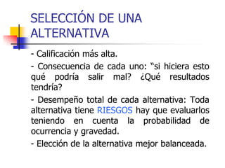 SELECCIÓN DE UNA
ALTERNATIVA
- Calificación más alta.
- Consecuencia de cada uno: “si hiciera esto
qué podría salir mal? ¿Qué resultados
tendría?
- Desempeño total de cada alternativa: Toda
alternativa tiene RIESGOS hay que evaluarlos
teniendo en cuenta la probabilidad de
ocurrencia y gravedad.
- Elección de la alternativa mejor balanceada.
 