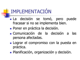 IMPLEMENTACIÓN
 La decisión se tomó, pero puede
fracasar si no se implementa bien.
 Poner en práctica la decisión.
 Comunicación de la decisión a las
persona afectadas.
 Lograr el compromiso con la puesta en
práctica.
 Planificación, organización y decisión.
 