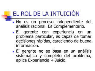 EL ROL DE LA INTUICIÓN
 No es un proceso independiente del
análisis racional. Es Complementario.
 El gerente con experiencia en un
problema particular, es capaz de tomar
decisiones rápidas, careciendo de buena
información.
 El gerente no se basa en un análisis
sistemático y completo del problema,
aplica Experiencia + Juicio.
 