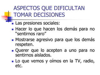 ASPECTOS QUE DIFICULTAN
TOMAR DECISIONES
 Las presiones sociales:
 Hacer lo que hacen los demás para no
“sentirnos raro”
 Mostrarse agresivo para que los demás
respeten.
 Querer que lo acepten a uno para no
sentirnos aislados.
 Lo que vemos y oímos en la TV, radio,
etc.
 