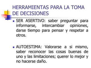 HERRAMIENTAS PARA LA TOMA
DE DECISIONES
 SER ASERTIVO: saber preguntar para
informarse, intercambiar opiniones,
darse tiempo para pensar y respetar a
otros.
 AUTOESTIMA: Valorarse a si mismo,
saber reconocer las cosas buenas de
uno y las limitaciones; querer lo mejor y
no hacerse daño.
 