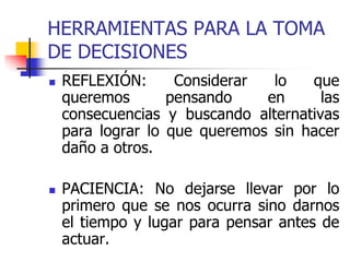 HERRAMIENTAS PARA LA TOMA
DE DECISIONES
 REFLEXIÓN: Considerar lo que
queremos pensando en las
consecuencias y buscando alternativas
para lograr lo que queremos sin hacer
daño a otros.
 PACIENCIA: No dejarse llevar por lo
primero que se nos ocurra sino darnos
el tiempo y lugar para pensar antes de
actuar.
 
