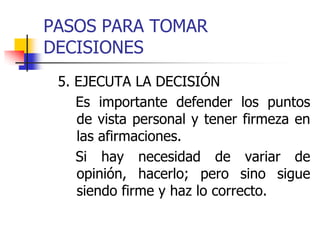 PASOS PARA TOMAR
DECISIONES
5. EJECUTA LA DECISIÓN
Es importante defender los puntos
de vista personal y tener firmeza en
las afirmaciones.
Si hay necesidad de variar de
opinión, hacerlo; pero sino sigue
siendo firme y haz lo correcto.
 