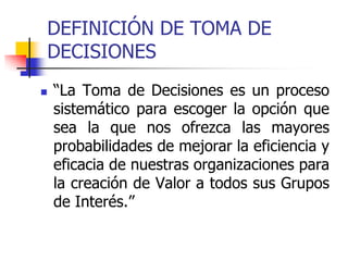 DEFINICIÓN DE TOMA DE
DECISIONES
 “La Toma de Decisiones es un proceso
sistemático para escoger la opción que
sea la que nos ofrezca las mayores
probabilidades de mejorar la eficiencia y
eficacia de nuestras organizaciones para
la creación de Valor a todos sus Grupos
de Interés.”
 